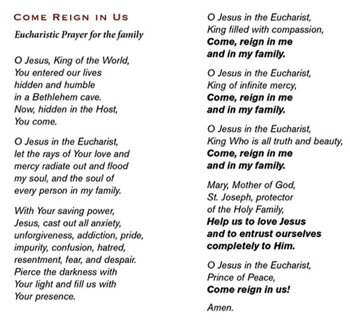 This &ldquo;Come Reign in Us&rdquo; Eucharistic Prayer for the Family was written by the Sisters of Life (www.sistersoflife.org). The prayer is available in a tri-fold card format. The archdiocesan Office of Marriage and Family Life has a limited supply of these cards available at no charge. To request copies, contact Gabriela Ross at 317-592-4007 or gross@archindy.org. Bundles of cards are also available for purchase at tinyurl.com/SOLFamilyPrayerCard. The cost is $12 for a bundle of 25, and discounts are available for bundles of 50, 100 or 500.
